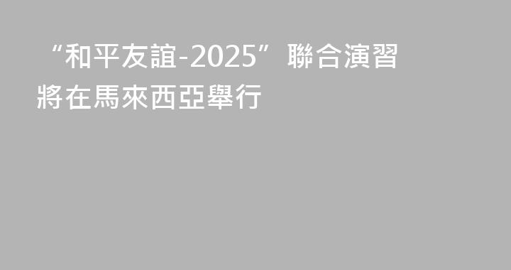 “和平友誼-2025”聯合演習將在馬來西亞舉行