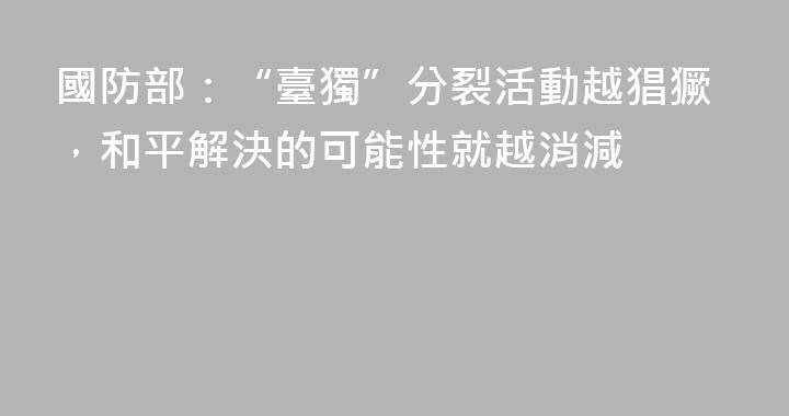 國防部：“臺獨”分裂活動越猖獗，和平解決的可能性就越消減