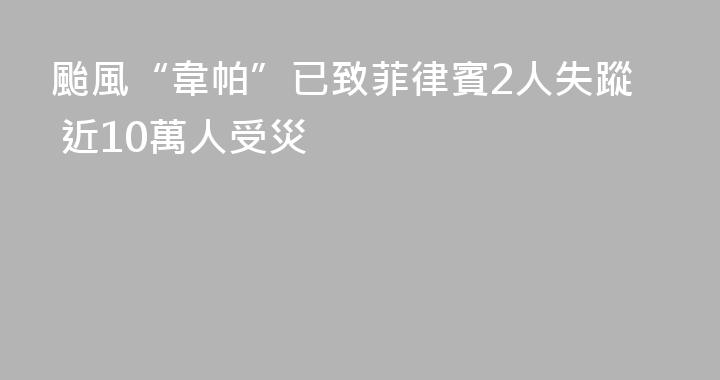 颱風“韋帕”已致菲律賓2人失蹤 近10萬人受災