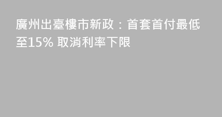 廣州出臺樓市新政：首套首付最低至15% 取消利率下限