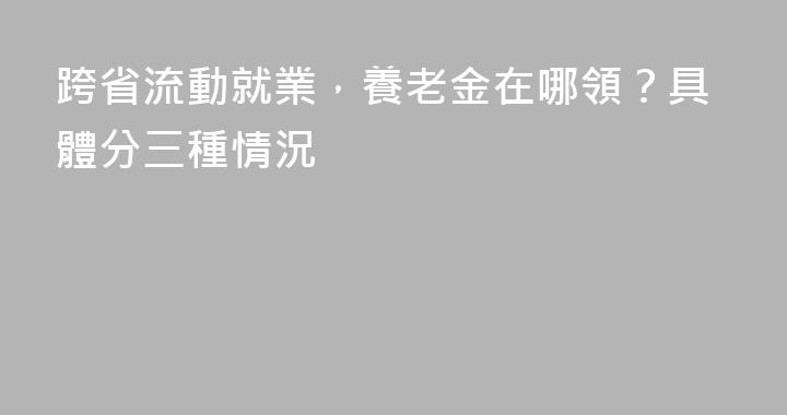 跨省流動就業，養老金在哪領？具體分三種情況