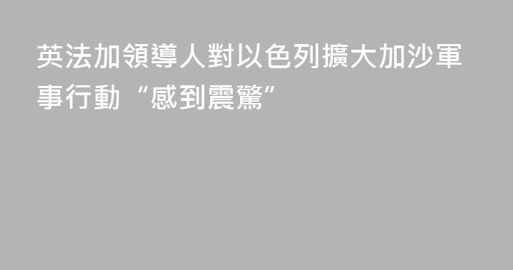 英法加領導人對以色列擴大加沙軍事行動“感到震驚”