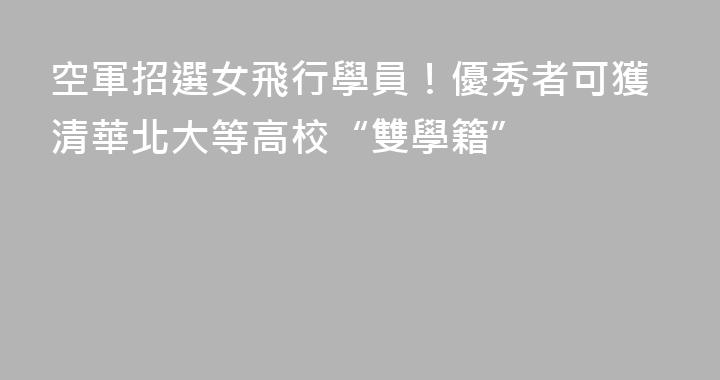 空軍招選女飛行學員！優秀者可獲清華北大等高校“雙學籍”