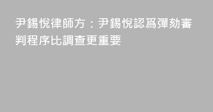 尹錫悅律師方：尹錫悅認爲彈劾審判程序比調查更重要