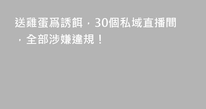送雞蛋爲誘餌,30個私域直播間,全部涉嫌違規!