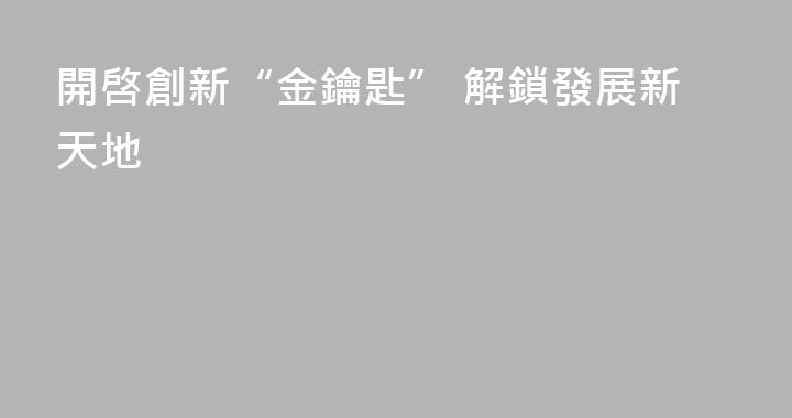 開啓創新“金鑰匙” 解鎖發展新天地