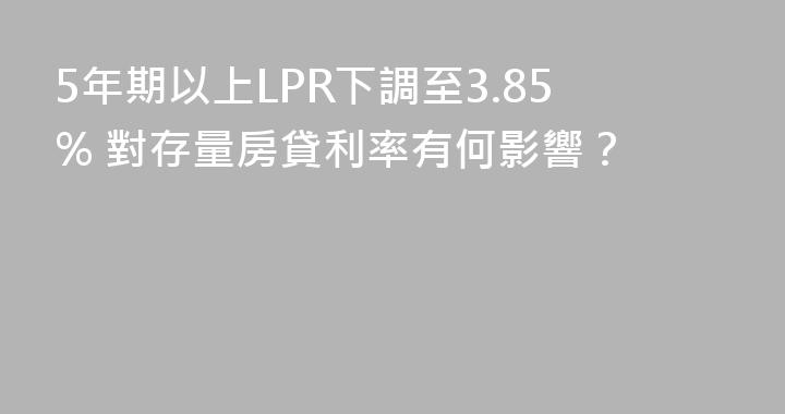 5年期以上LPR下調至3.85% 對存量房貸利率有何影響？