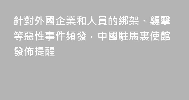 針對外國企業和人員的綁架、襲擊等惡性事件頻發，中國駐馬裏使館發佈提醒