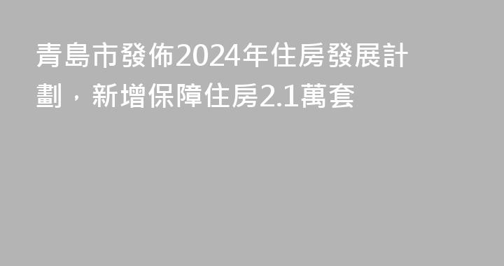 青島市發佈2024年住房發展計劃，新增保障住房2.1萬套