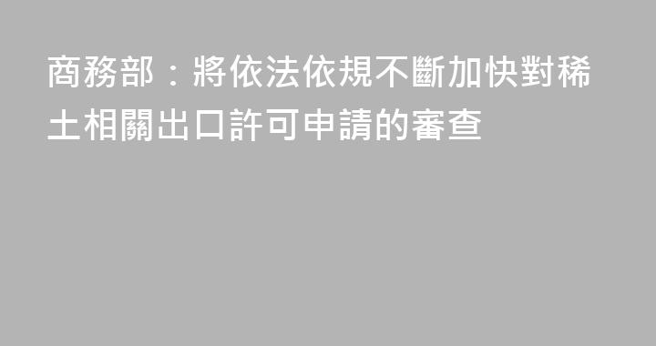 商務部：將依法依規不斷加快對稀土相關出口許可申請的審查