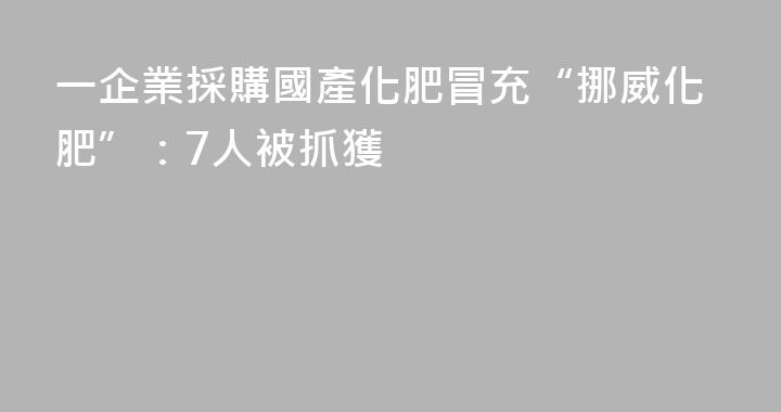 一企業採購國產化肥冒充“挪威化肥”：7人被抓獲