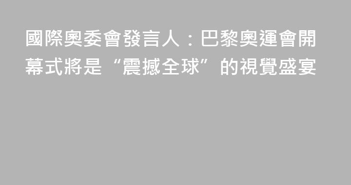 國際奧委會發言人：巴黎奧運會開幕式將是“震撼全球”的視覺盛宴