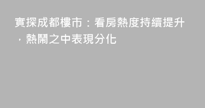 實探成都樓市：看房熱度持續提升，熱鬧之中表現分化