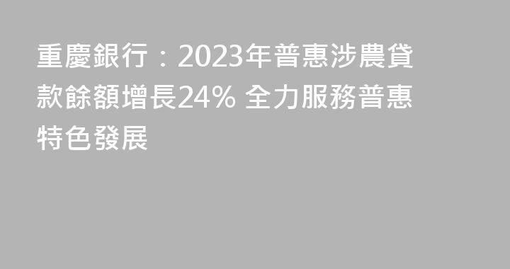 重慶銀行：2023年普惠涉農貸款餘額增長24% 全力服務普惠特色發展
