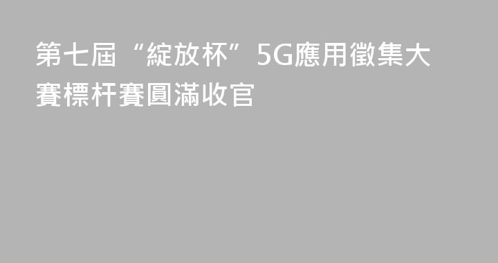 第七屆“綻放杯”5G應用徵集大賽標杆賽圓滿收官