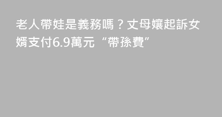 老人帶娃是義務嗎？丈母孃起訴女婿支付6.9萬元“帶孫費”