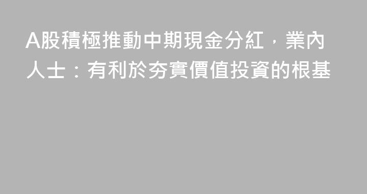 A股積極推動中期現金分紅，業內人士：有利於夯實價值投資的根基