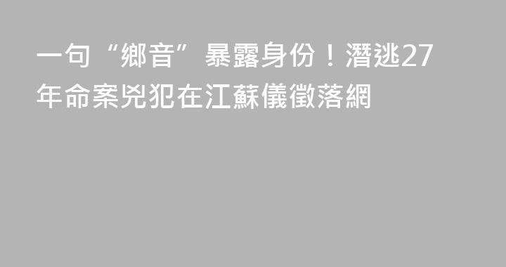 一句“鄉音”暴露身份！潛逃27年命案兇犯在江蘇儀徵落網