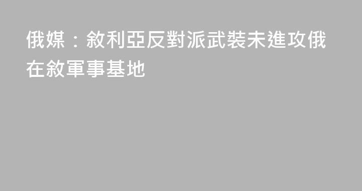 俄媒：敘利亞反對派武裝未進攻俄在敘軍事基地