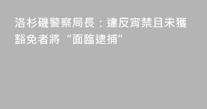 洛杉磯警察局長：違反宵禁且未獲豁免者將“面臨逮捕”
