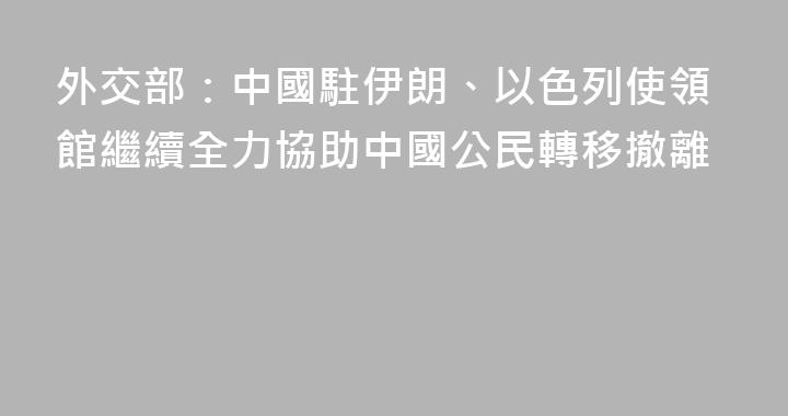 外交部：中國駐伊朗、以色列使領館繼續全力協助中國公民轉移撤離