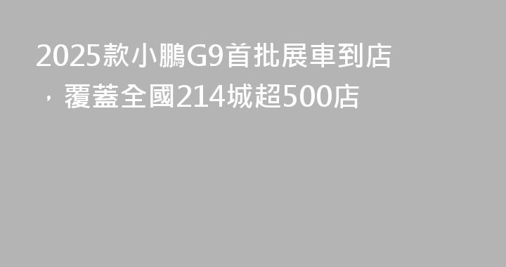 2025款小鵬G9首批展車到店，覆蓋全國214城超500店