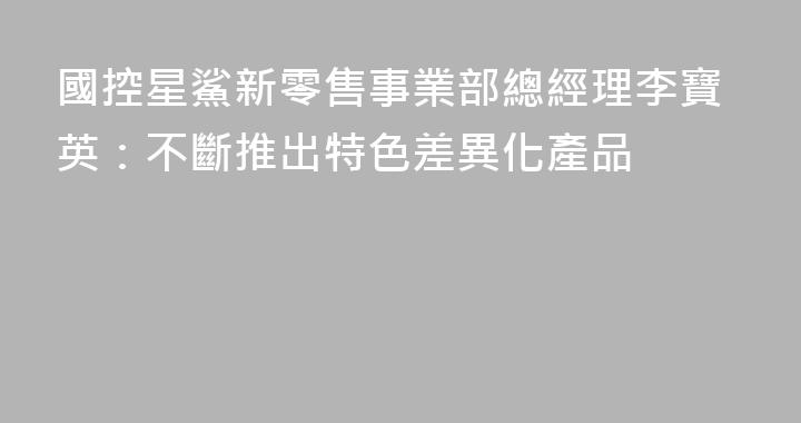 國控星鯊新零售事業部總經理李寶英：不斷推出特色差異化產品