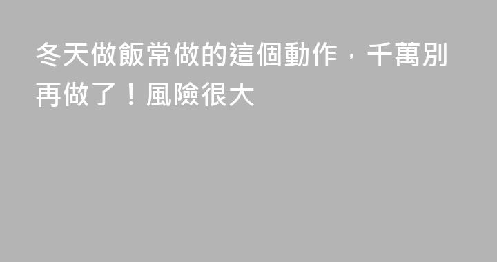 冬天做飯常做的這個動作，千萬別再做了！風險很大