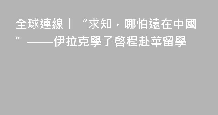 全球連線丨“求知，哪怕遠在中國”——伊拉克學子啓程赴華留學