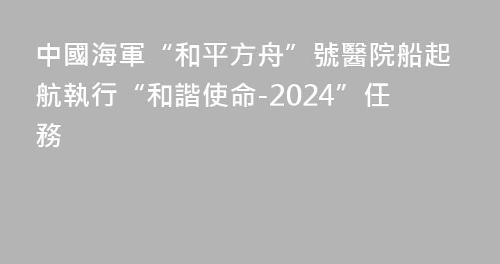 中國海軍“和平方舟”號醫院船起航執行“和諧使命-2024”任務