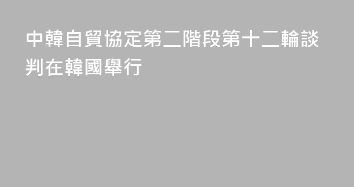 中韓自貿協定第二階段第十二輪談判在韓國舉行