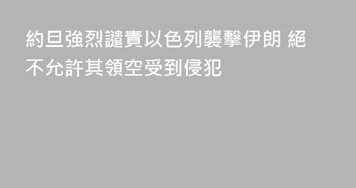 約旦強烈譴責以色列襲擊伊朗 絕不允許其領空受到侵犯