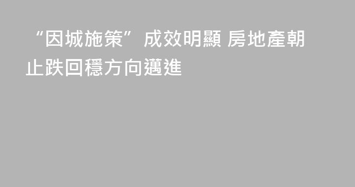 “因城施策”成效明顯 房地產朝止跌回穩方向邁進