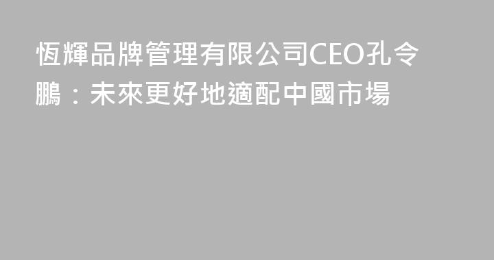 恆輝品牌管理有限公司CEO孔令鵬：未來更好地適配中國市場