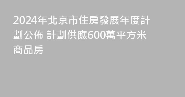 2024年北京市住房發展年度計劃公佈 計劃供應600萬平方米商品房