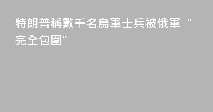 特朗普稱數千名烏軍士兵被俄軍“完全包圍”