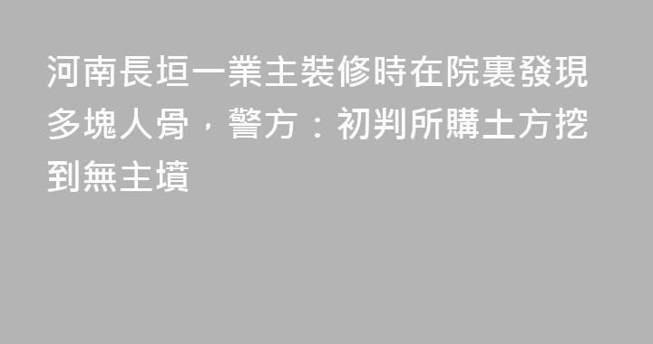 河南長垣一業主裝修時在院裏發現多塊人骨，警方：初判所購土方挖到無主墳