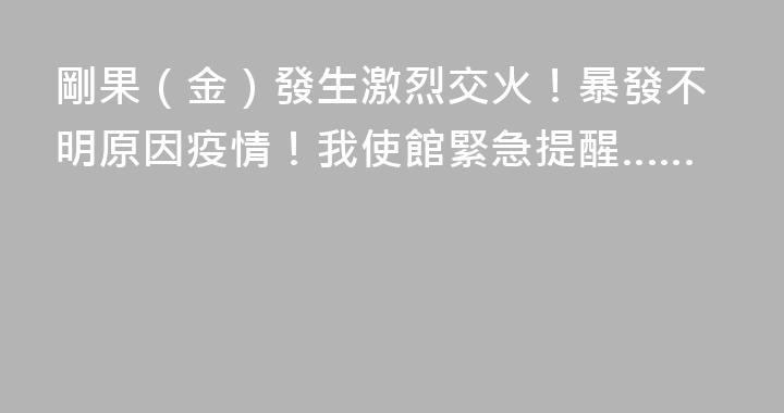 剛果（金）發生激烈交火！暴發不明原因疫情！我使館緊急提醒……