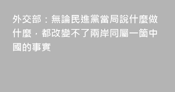 外交部：無論民進黨當局說什麼做什麼，都改變不了兩岸同屬一箇中國的事實