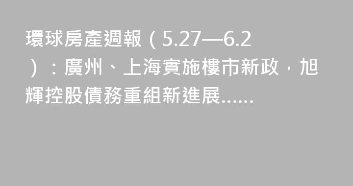 環球房產週報（5.27—6.2）：廣州、上海實施樓市新政，旭輝控股債務重組新進展……