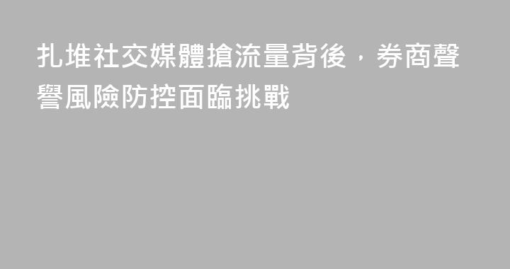 扎堆社交媒體搶流量背後，券商聲譽風險防控面臨挑戰