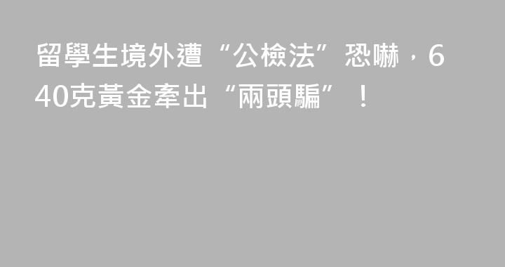 留學生境外遭“公檢法”恐嚇，640克黃金牽出“兩頭騙”！