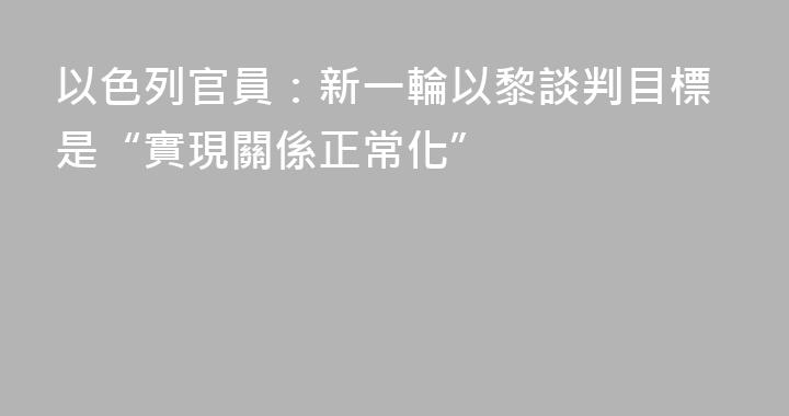 以色列官員：新一輪以黎談判目標是“實現關係正常化”