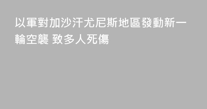 以軍對加沙汗尤尼斯地區發動新一輪空襲 致多人死傷