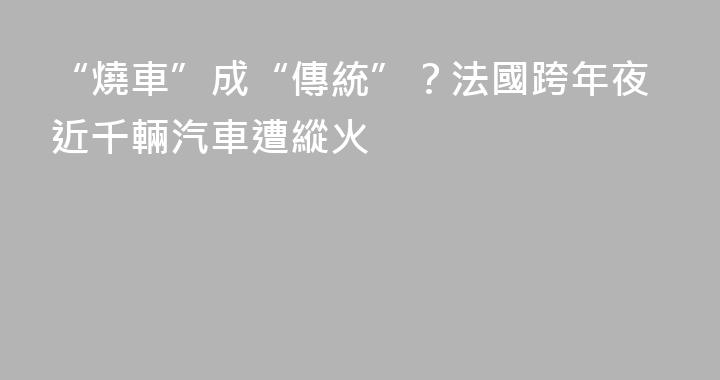 “燒車”成“傳統”？法國跨年夜近千輛汽車遭縱火