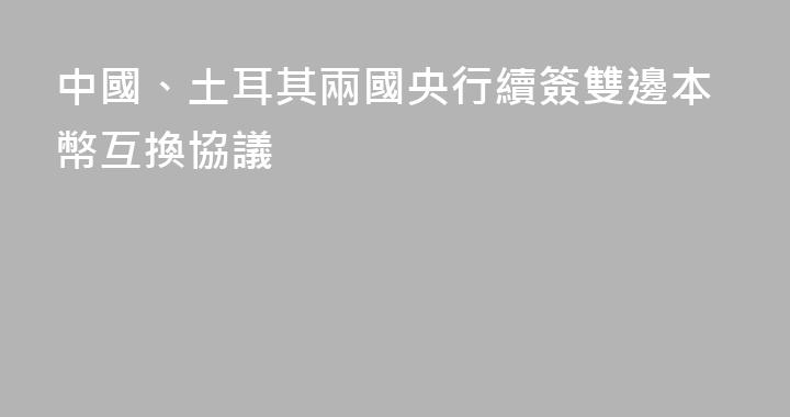 中國、土耳其兩國央行續簽雙邊本幣互換協議