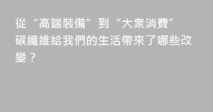從“高端裝備”到“大衆消費” 碳纖維給我們的生活帶來了哪些改變？