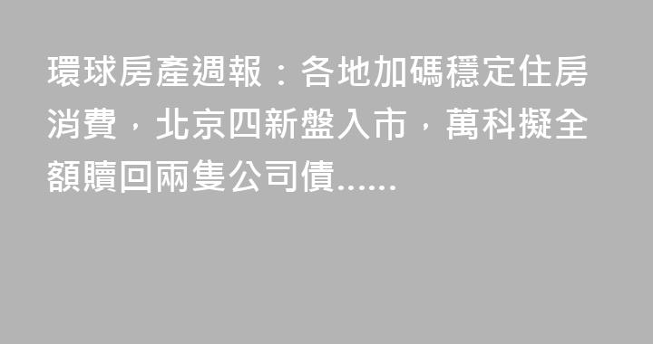 環球房產週報：各地加碼穩定住房消費，北京四新盤入市，萬科擬全額贖回兩隻公司債……