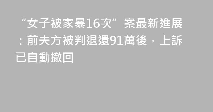 “女子被家暴16次”案最新進展：前夫方被判退還91萬後，上訴已自動撤回
