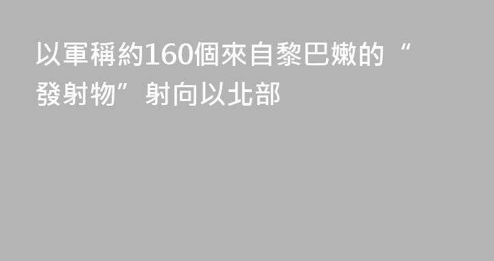 以軍稱約160個來自黎巴嫩的“發射物”射向以北部